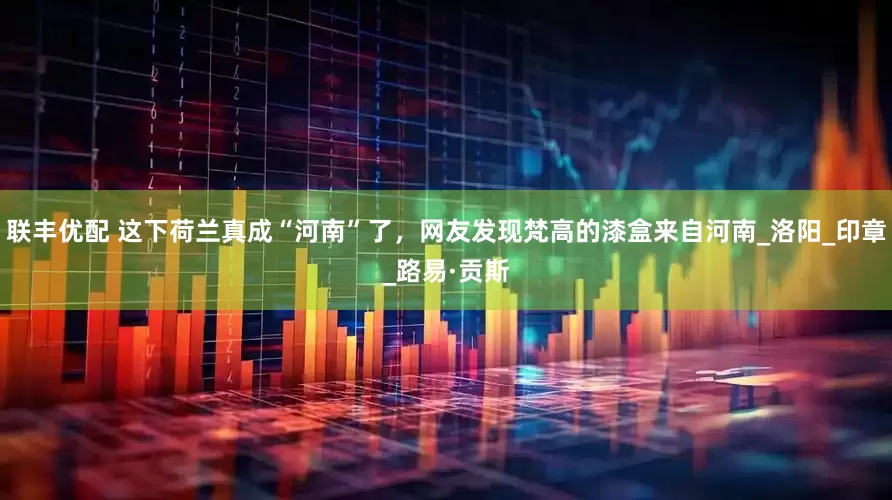联丰优配 这下荷兰真成“河南”了，网友发现梵高的漆盒来自河南_洛阳_印章_路易·贡斯