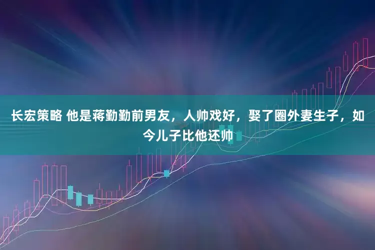 长宏策略 他是蒋勤勤前男友，人帅戏好，娶了圈外妻生子，如今儿子比他还帅