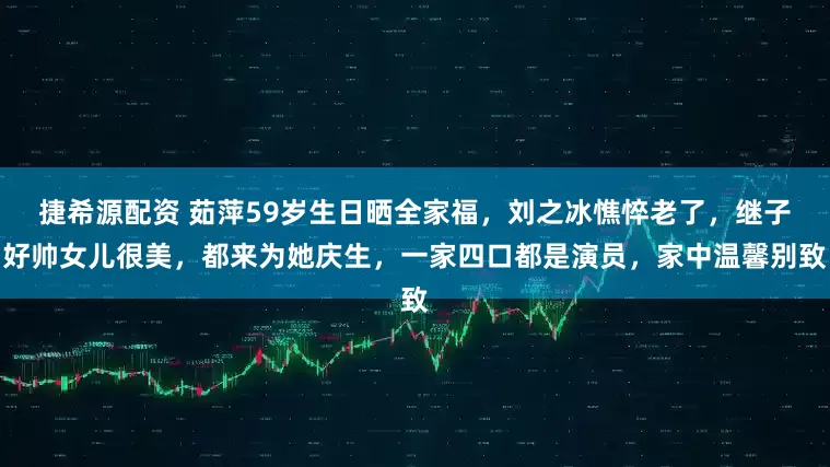 捷希源配资 茹萍59岁生日晒全家福，刘之冰憔悴老了，继子好帅女儿很美，都来为她庆生，一家四口都是演员，家中温馨别致