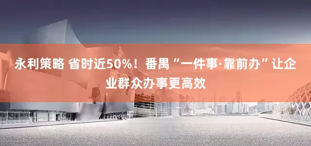 永利策略 省时近50%！番禺“一件事·靠前办”让企业群众办事更高效