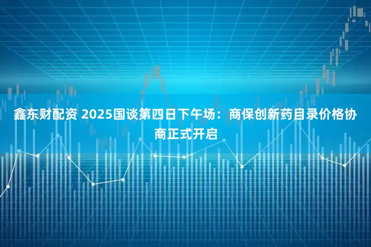 鑫东财配资 2025国谈第四日下午场：商保创新药目录价格协商正式开启