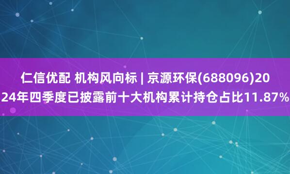 仁信优配 机构风向标 | 京源环保(688096)2024年四季度已披露前十大机构累计持仓占比11.87%